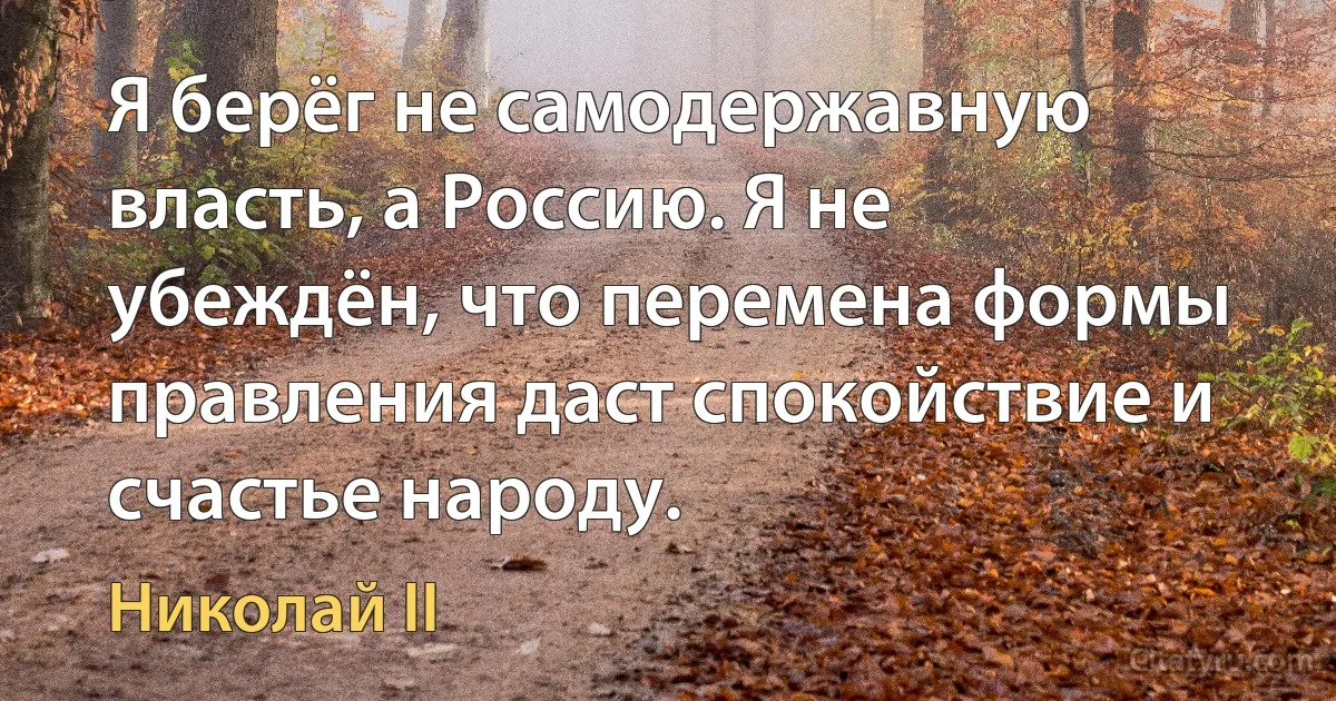 Я берёг не самодержавную власть, а Россию. Я не убеждён, что перемена формы правления даст спокойствие и счастье народу. (Николай II)