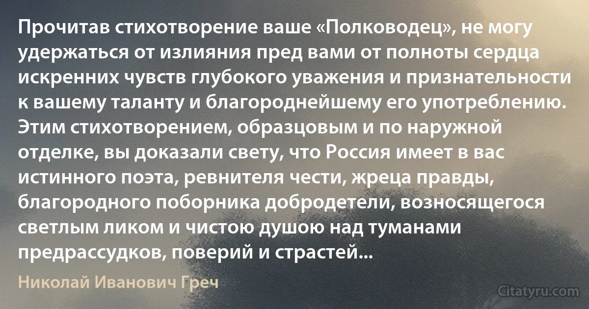 Прочитав стихотворение ваше «Полководец», не могу удержаться от излияния пред вами от полноты сердца искренних чувств глубокого уважения и признательности к вашему таланту и благороднейшему его употреблению. Этим стихотворением, образцовым и по наружной отделке, вы доказали свету, что Россия имеет в вас истинного поэта, ревнителя чести, жреца правды, благородного поборника добродетели, возносящегося светлым ликом и чистою душою над туманами предрассудков, поверий и страстей... (Николай Иванович Греч)