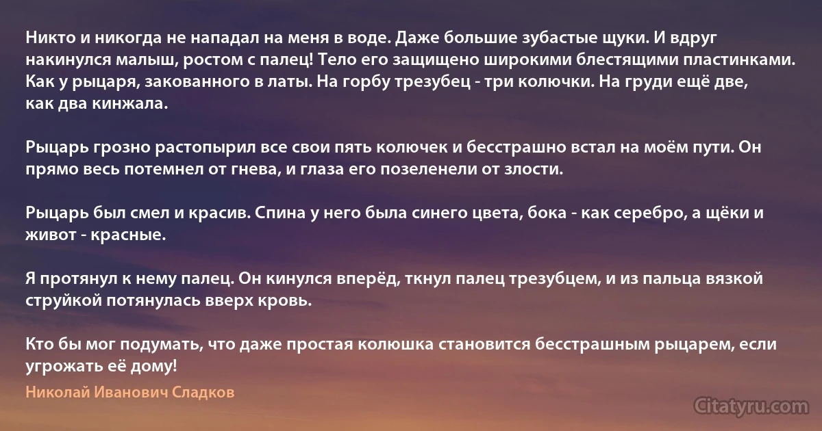 Никто и никогда не нападал на меня в воде. Даже большие зубастые щуки. И вдруг накинулся малыш, ростом с палец! Тело его защищено широкими блестящими пластинками. Как у рыцаря, закованного в латы. На горбу трезубец - три колючки. На груди ещё две, как два кинжала.

Рыцарь грозно растопырил все свои пять колючек и бесстрашно встал на моём пути. Он прямо весь потемнел от гнева, и глаза его позеленели от злости.

Рыцарь был смел и красив. Спина у него была синего цвета, бока - как серебро, а щёки и живот - красные.

Я протянул к нему палец. Он кинулся вперёд, ткнул палец трезубцем, и из пальца вязкой струйкой потянулась вверх кровь.

Кто бы мог подумать, что даже простая колюшка становится бесстрашным рыцарем, если угрожать её дому! (Николай Иванович Сладков)