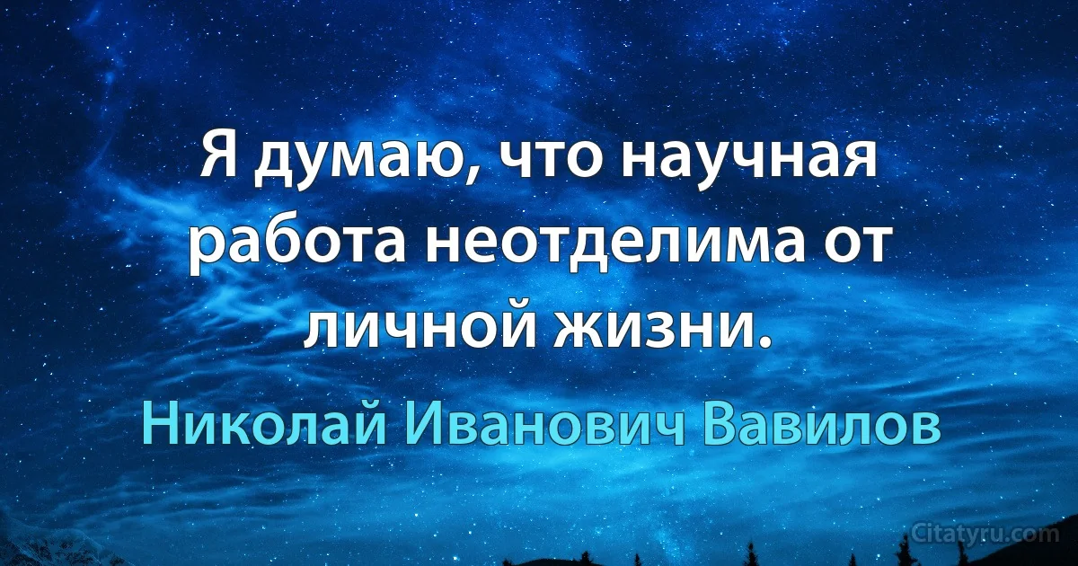 Я думаю, что научная работа неотделима от личной жизни. (Николай Иванович Вавилов)