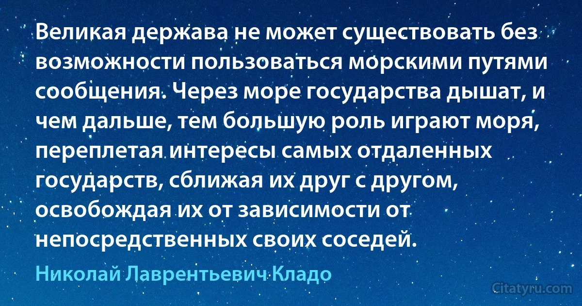 Великая держава не может существовать без возможности пользоваться морскими путями сообщения. Через море государства дышат, и чем дальше, тем большую роль играют моря, переплетая интересы самых отдаленных государств, сближая их друг с другом, освобождая их от зависимости от непосредственных своих соседей. (Николай Лаврентьевич Кладо)