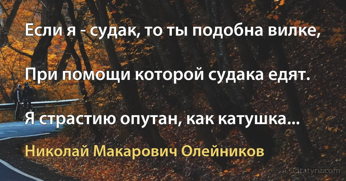 Если я - судак, то ты подобна вилке,

При помощи которой судака едят.

Я страстию опутан, как катушка... (Николай Макарович Олейников)