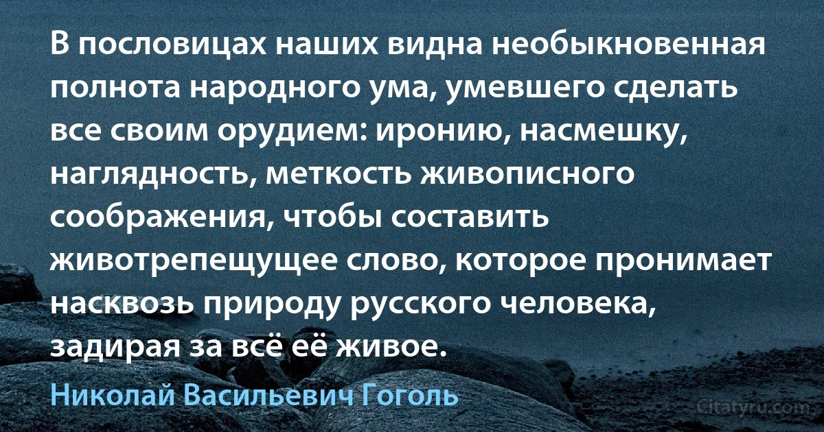 В пословицах наших видна необыкновенная полнота народного ума, умевшего сделать все своим орудием: иронию, насмешку, наглядность, меткость живописного соображения, чтобы составить животрепещущее слово, которое пронимает насквозь природу русского человека, задирая за всё её живое. (Николай Васильевич Гоголь)