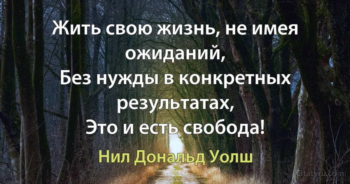 Жить свою жизнь, не имея ожиданий,
Без нужды в конкретных результатах,
Это и есть свобода! (Нил Дональд Уолш)