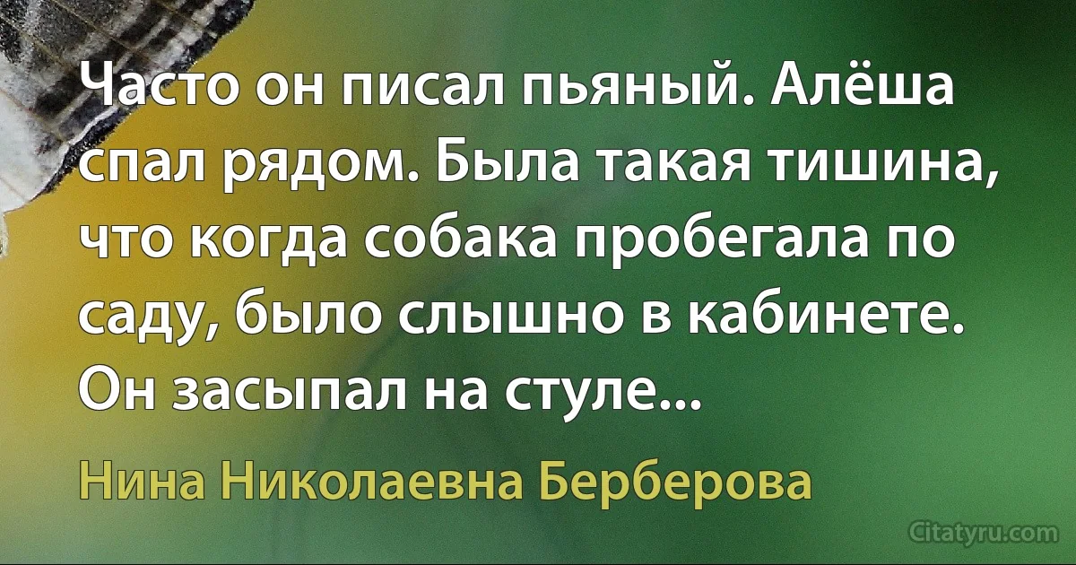 Часто он писал пьяный. Алёша спал рядом. Была такая тишина, что когда собака пробегала по саду, было слышно в кабинете. Он засыпал на стуле... (Нина Николаевна Берберова)