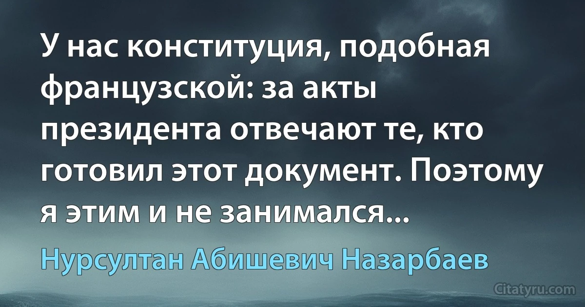 У нас конституция, подобная французской: за акты президента отвечают те, кто готовил этот документ. Поэтому я этим и не занимался... (Нурсултан Абишевич Назарбаев)