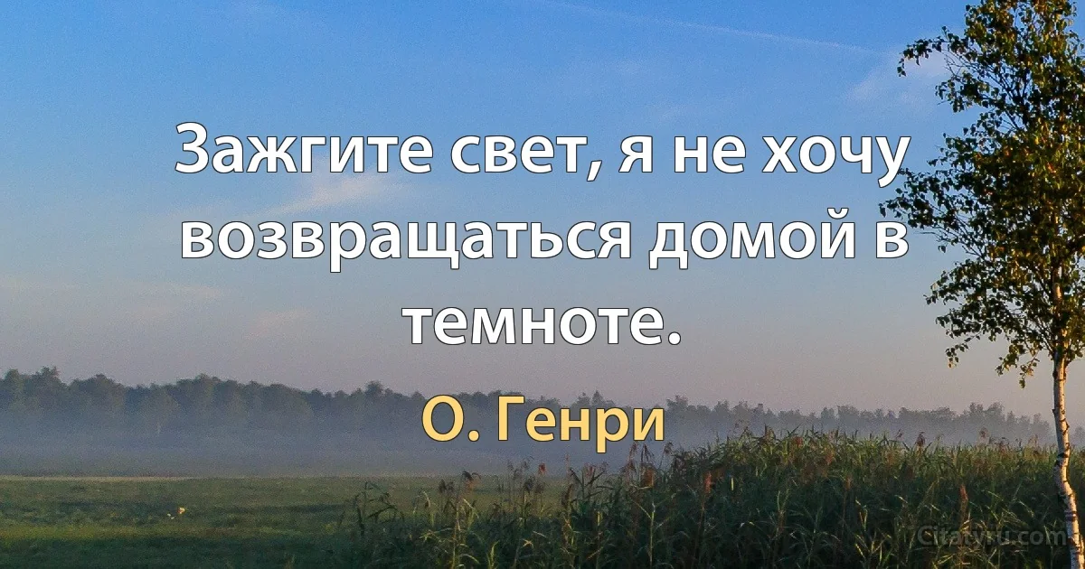 Зажгите свет, я не хочу возвращаться домой в темноте. (О. Генри)