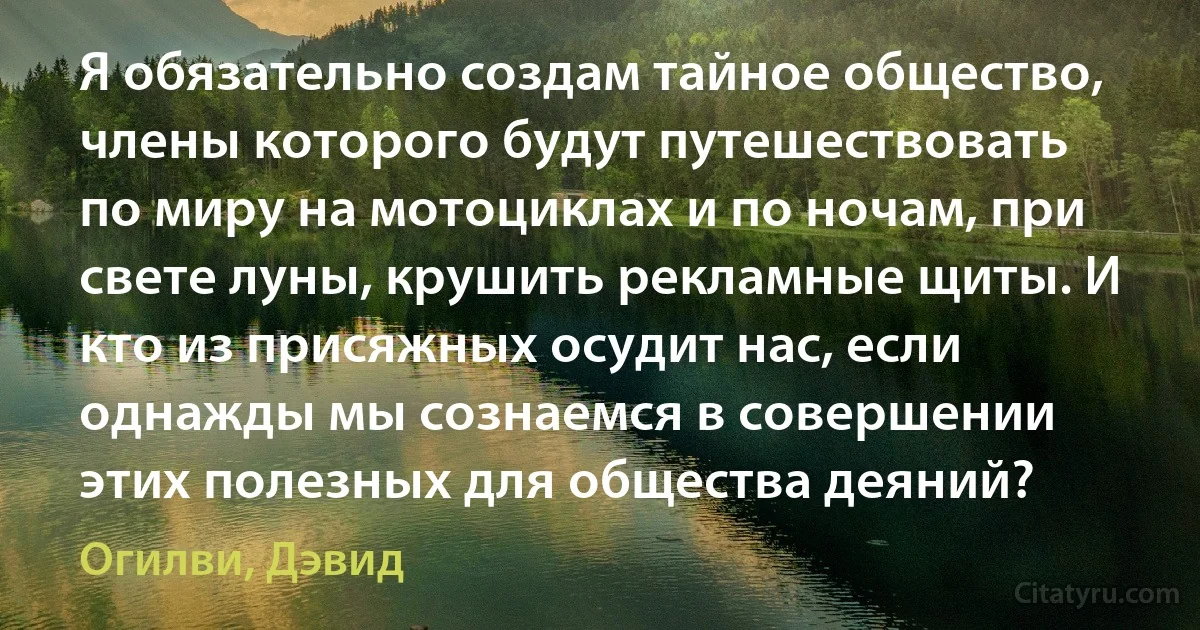 Я обязательно создам тайное общество, члены которого будут путешествовать по миру на мотоциклах и по ночам, при свете луны, крушить рекламные щиты. И кто из присяжных осудит нас, если однажды мы сознаемся в совершении этих полезных для общества деяний? (Огилви, Дэвид)