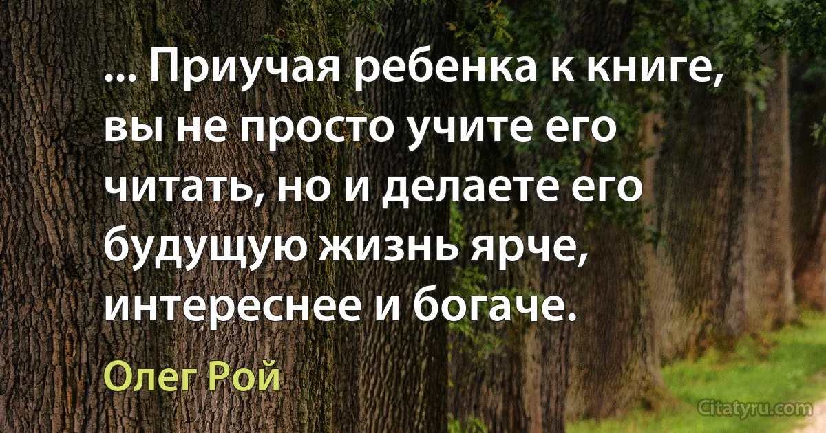 ... Приучая ребенка к книге, вы не просто учите его читать, но и делаете его будущую жизнь ярче, интереснее и богаче. (Олег Рой)