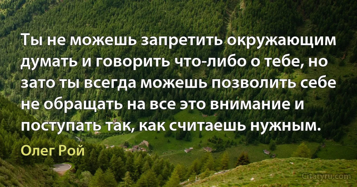 Ты не можешь запретить окружающим думать и говорить что-либо о тебе, но зато ты всегда можешь позволить себе не обращать на все это внимание и поступать так, как считаешь нужным. (Олег Рой)