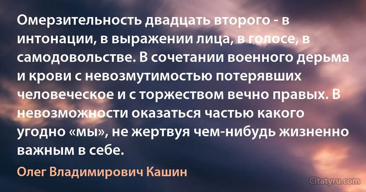 Омерзительность двадцать второго - в интонации, в выражении лица, в голосе, в самодовольстве. В сочетании военного дерьма и крови с невозмутимостью потерявших человеческое и c торжеством вечно правых. В невозможности оказаться частью какого угодно «мы», не жертвуя чем-нибудь жизненно важным в себе. (Олег Владимирович Кашин)