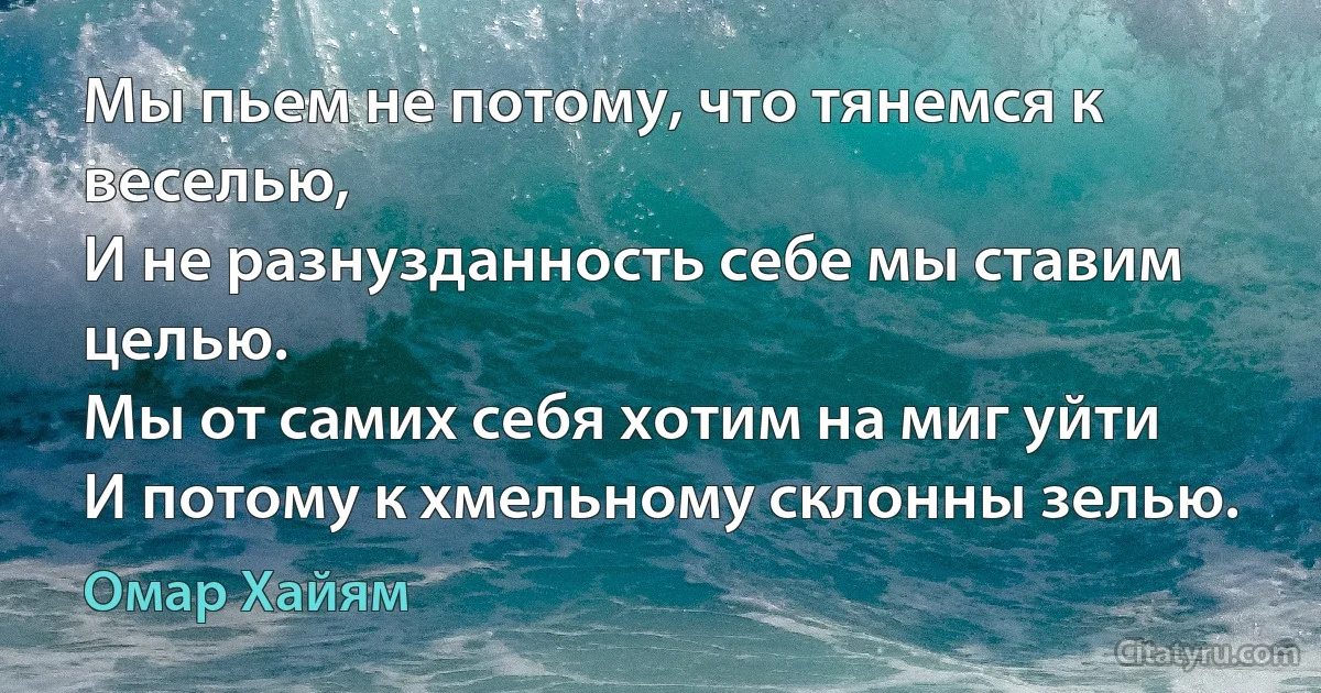 Мы пьем не потому, что тянемся к веселью,
И не разнузданность себе мы ставим целью.
Мы от самих себя хотим на миг уйти
И потому к хмельному склонны зелью. (Омар Хайям)