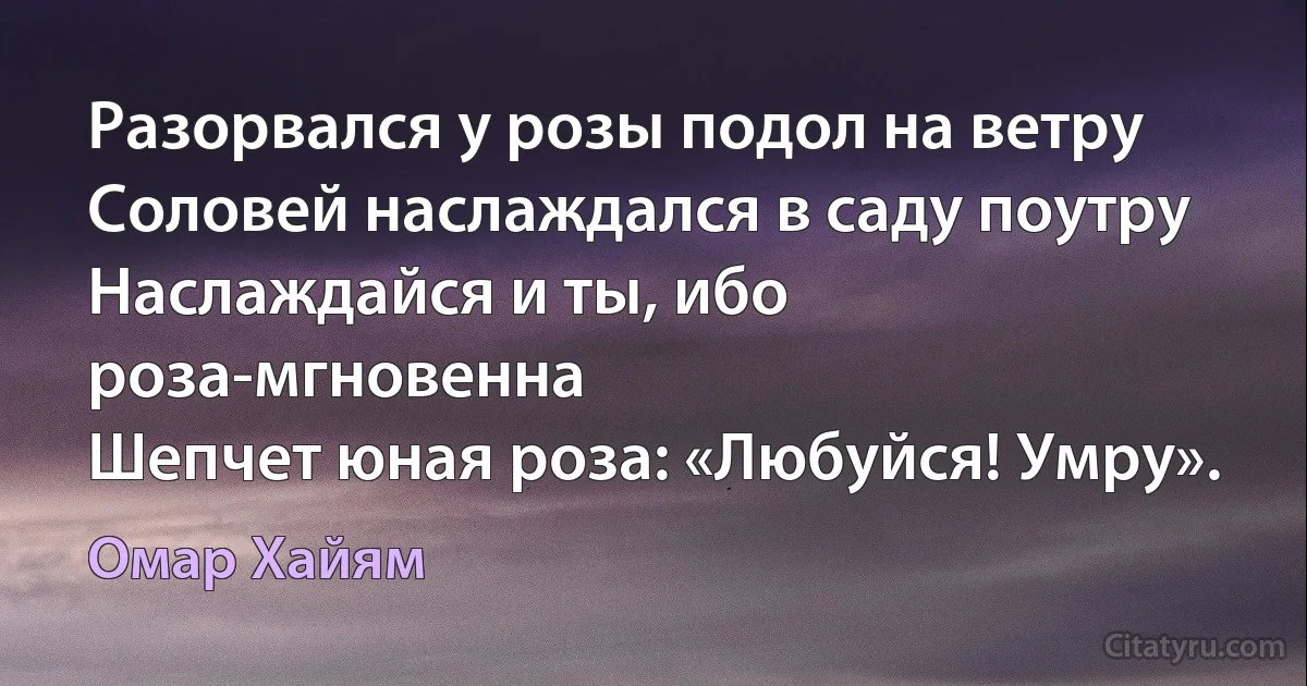 Разорвался у розы подол на ветру
Соловей наслаждался в саду поутру
Наслаждайся и ты, ибо роза-мгновенна
Шепчет юная роза: «Любуйся! Умру». (Омар Хайям)