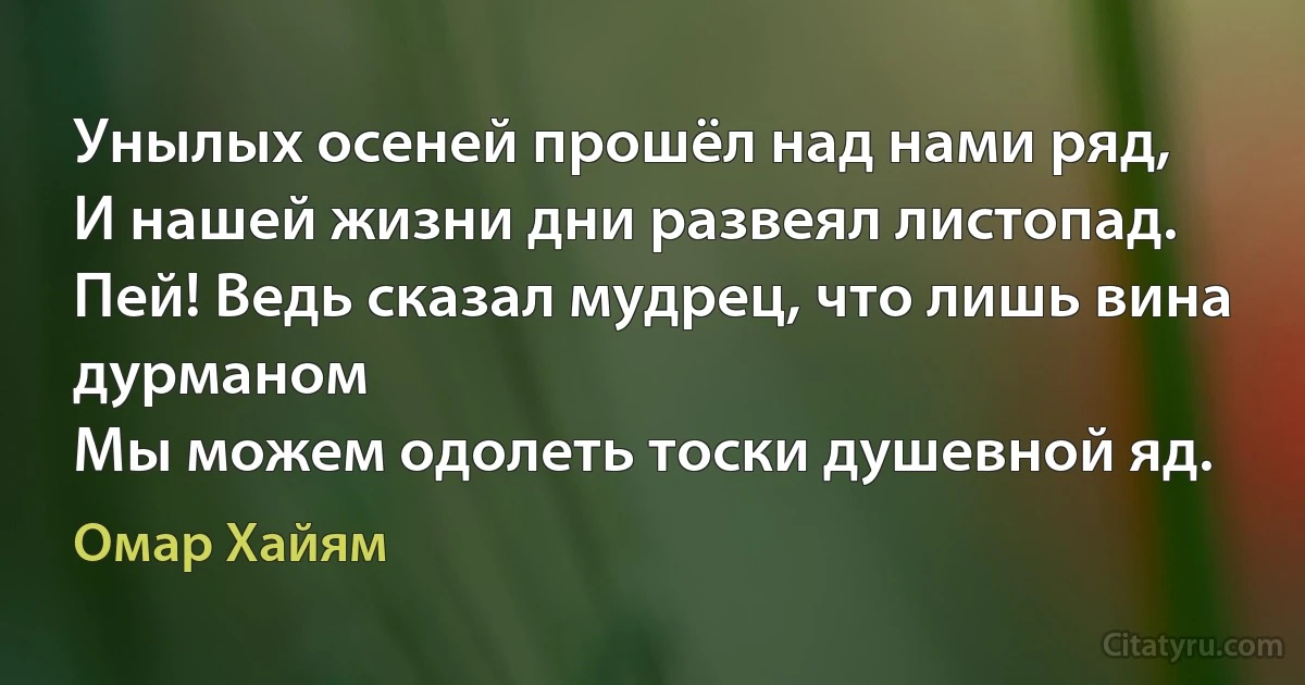 Унылых осеней прошёл над нами ряд,
И нашей жизни дни развеял листопад.
Пей! Ведь сказал мудрец, что лишь вина дурманом
Мы можем одолеть тоски душевной яд. (Омар Хайям)