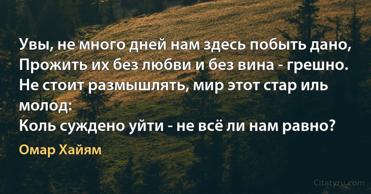 Увы, не много дней нам здесь побыть дано,
Прожить их без любви и без вина - грешно.
Не стоит размышлять, мир этот стар иль молод:
Коль суждено уйти - не всё ли нам равно? (Омар Хайям)