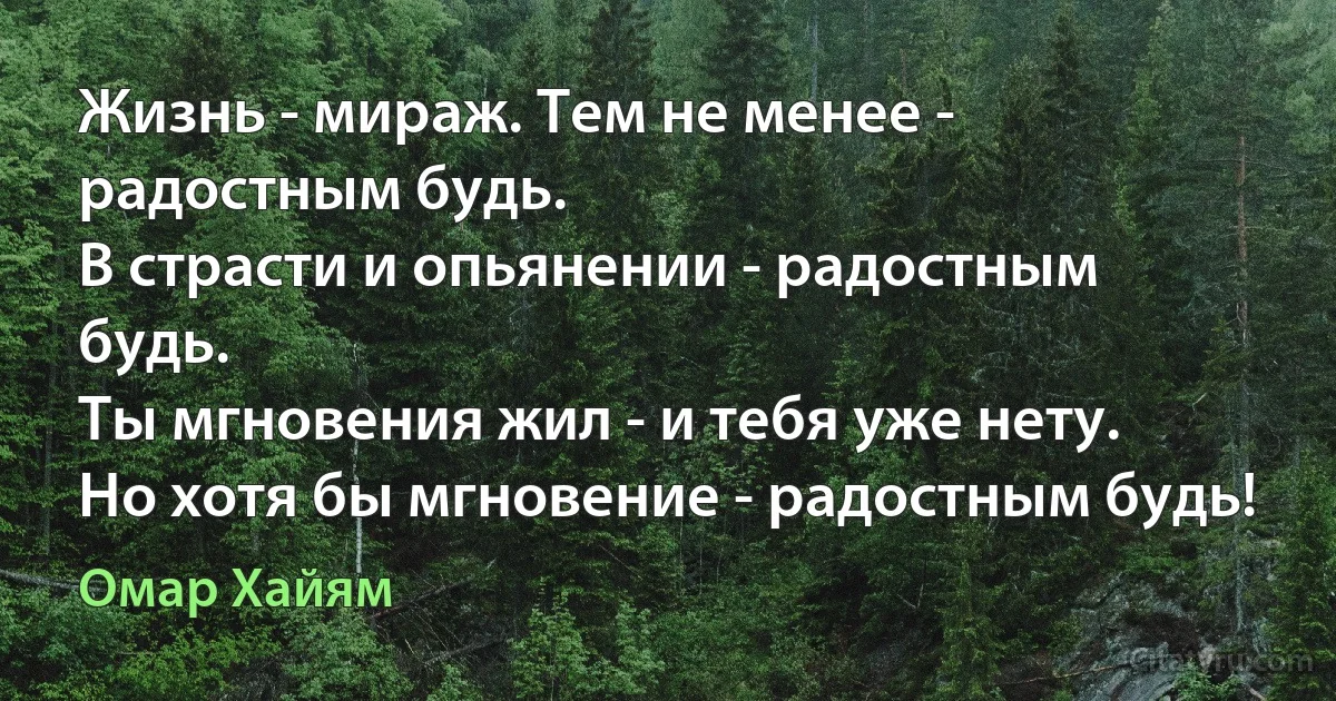 Жизнь - мираж. Тем не менее - радостным будь.
В страсти и опьянении - радостным будь.
Ты мгновения жил - и тебя уже нету.
Но хотя бы мгновение - радостным будь! (Омар Хайям)