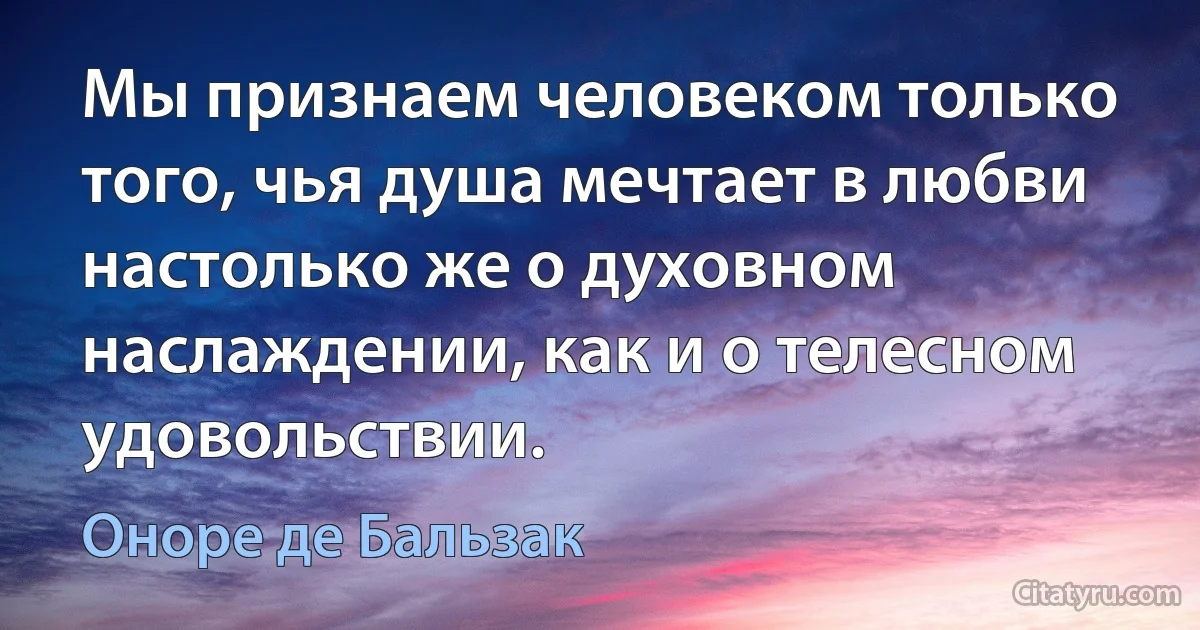 Мы признаем человеком только того, чья душа мечтает в любви настолько же о духовном наслаждении, как и о телесном удовольствии. (Оноре де Бальзак)