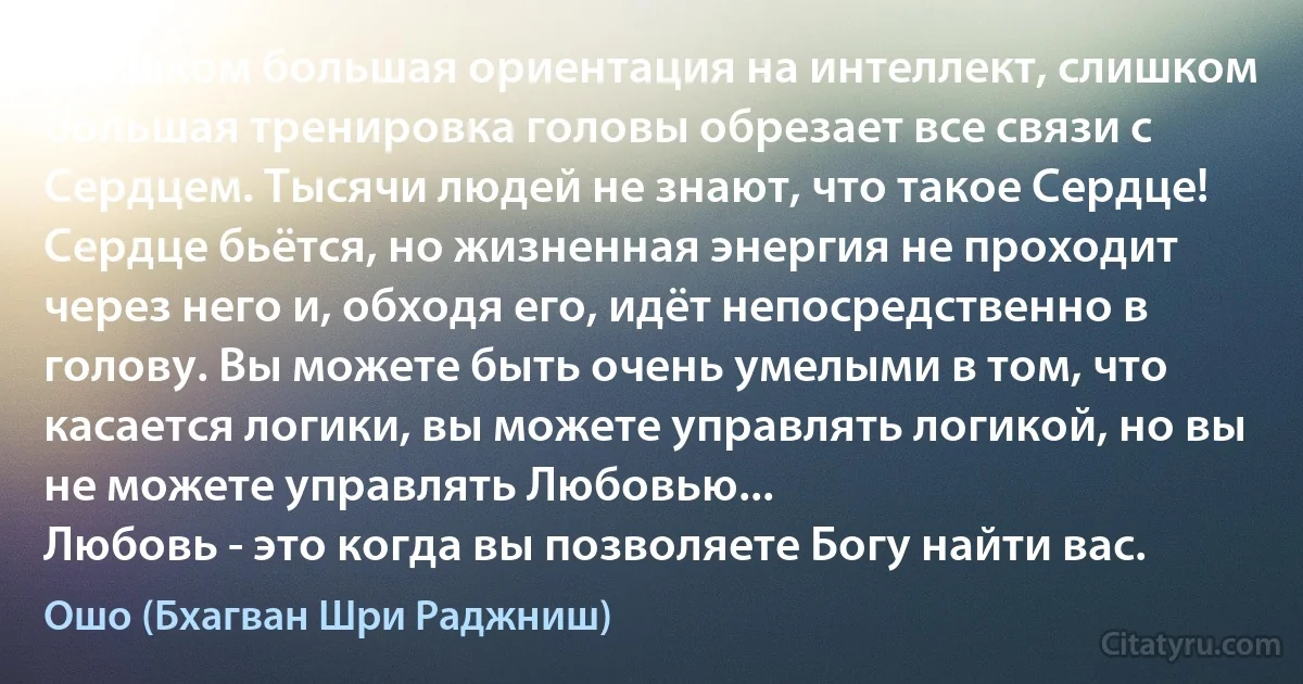 Слишком большая ориентация на интеллект, слишком большая тренировка головы обрезает все связи с Сердцем. Тысячи людей не знают, что такое Сердце! Сердце бьётся, но жизненная энергия не проходит через него и, обходя его, идёт непосредственно в голову. Вы можете быть очень умелыми в том, что касается логики, вы можете управлять логикой, но вы не можете управлять Любовью...
Любовь - это когда вы позволяете Богу найти вас. (Ошо (Бхагван Шри Раджниш))