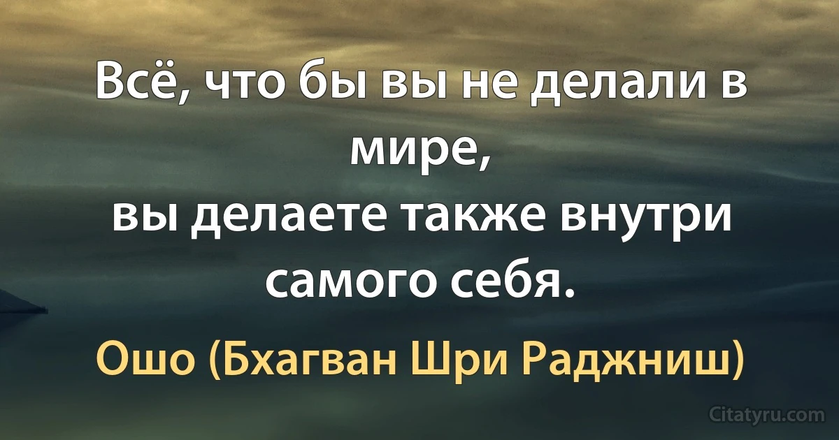 Всё, что бы вы не делали в мире,
вы делаете также внутри самого себя. (Ошо (Бхагван Шри Раджниш))