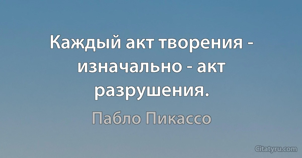 Каждый акт творения - изначально - акт разрушения. (Пабло Пикассо)