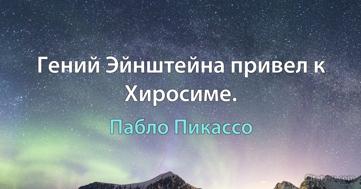 Гений Эйнштейна привел к Хиросиме. (Пабло Пикассо)