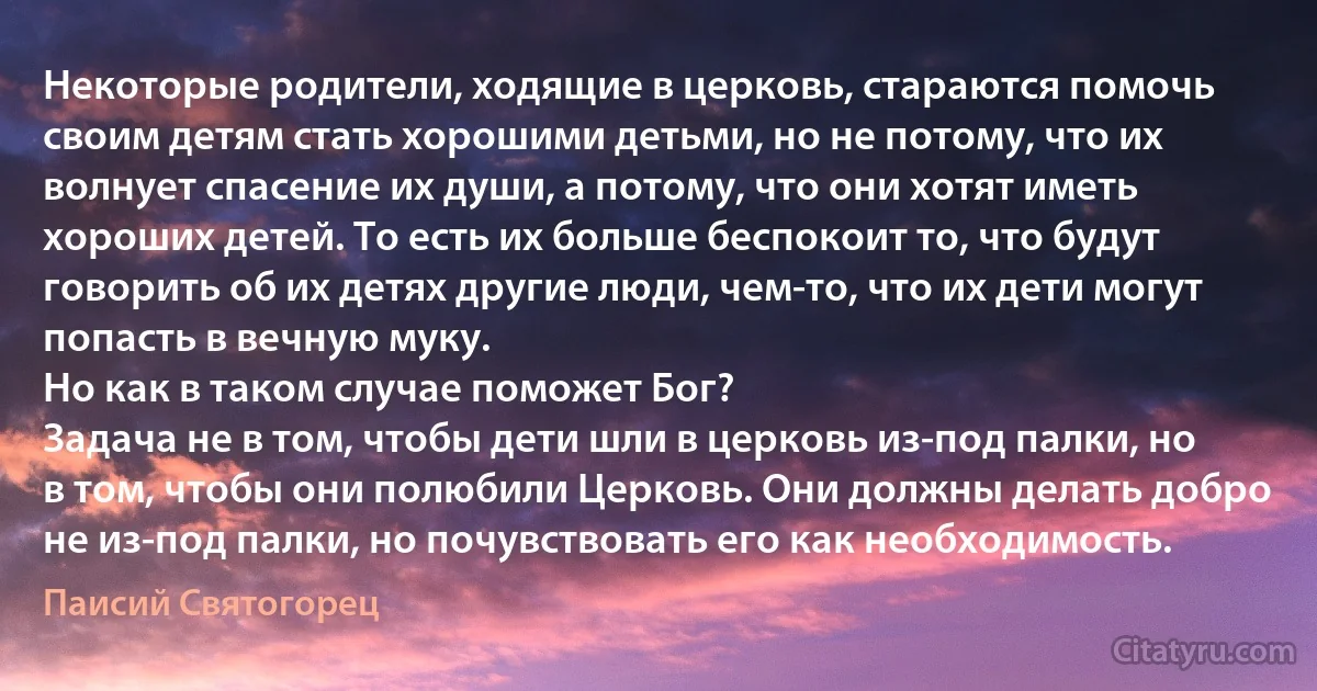 Некоторые родители, ходящие в церковь, стараются помочь своим детям стать хорошими детьми, но не потому, что их волнует спасение их души, а потому, что они хотят иметь хороших детей. То есть их больше беспокоит то, что будут говорить об их детях другие люди, чем-то, что их дети могут попасть в вечную муку.
Но как в таком случае поможет Бог?
Задача не в том, чтобы дети шли в церковь из-под палки, но в том, чтобы они полюбили Церковь. Они должны делать добро не из-под палки, но почувствовать его как необходимость. (Паисий Святогорец)