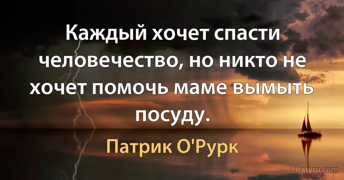 Каждый хочет спасти человечество, но никто не хочет помочь маме вымыть посуду. (Патрик О'Рурк)