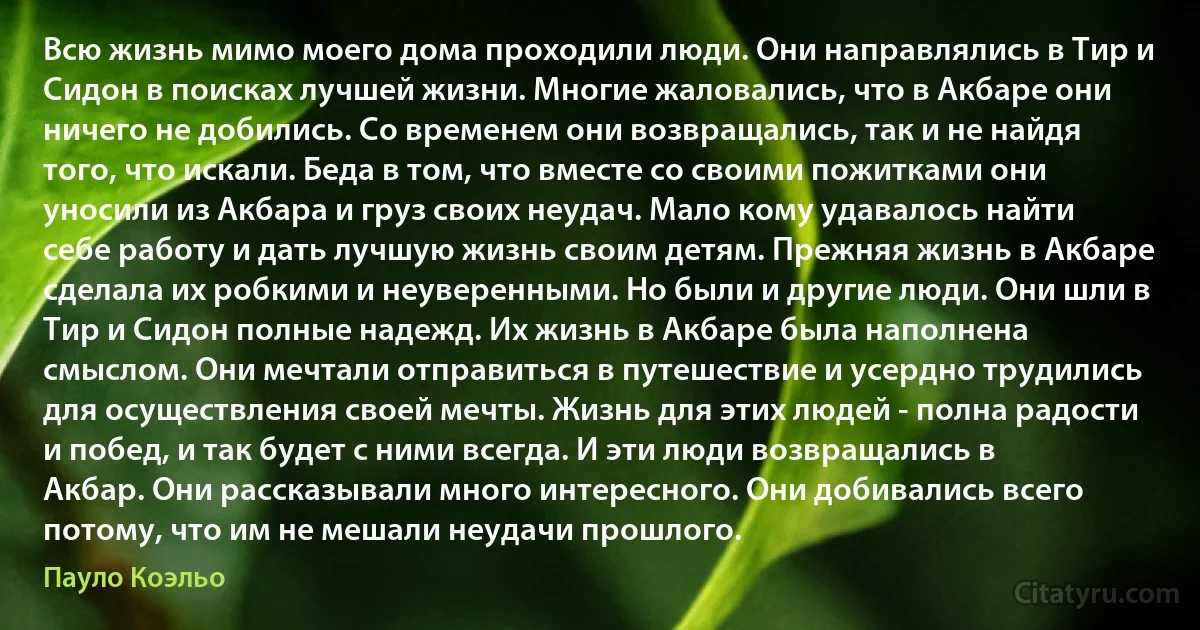 Всю жизнь мимо моего дома проходили люди. Они направлялись в Тир и Сидон в поисках лучшей жизни. Многие жаловались, что в Акбаре они ничего не добились. Со временем они возвращались, так и не найдя того, что искали. Беда в том, что вместе со своими пожитками они уносили из Акбара и груз своих неудач. Мало кому удавалось найти себе работу и дать лучшую жизнь своим детям. Прежняя жизнь в Акбаре сделала их робкими и неуверенными. Но были и другие люди. Они шли в Тир и Сидон полные надежд. Их жизнь в Акбаре была наполнена смыслом. Они мечтали отправиться в путешествие и усердно трудились для осуществления своей мечты. Жизнь для этих людей - полна радости и побед, и так будет с ними всегда. И эти люди возвращались в Акбар. Они рассказывали много интересного. Они добивались всего потому, что им не мешали неудачи прошлого. (Пауло Коэльо)