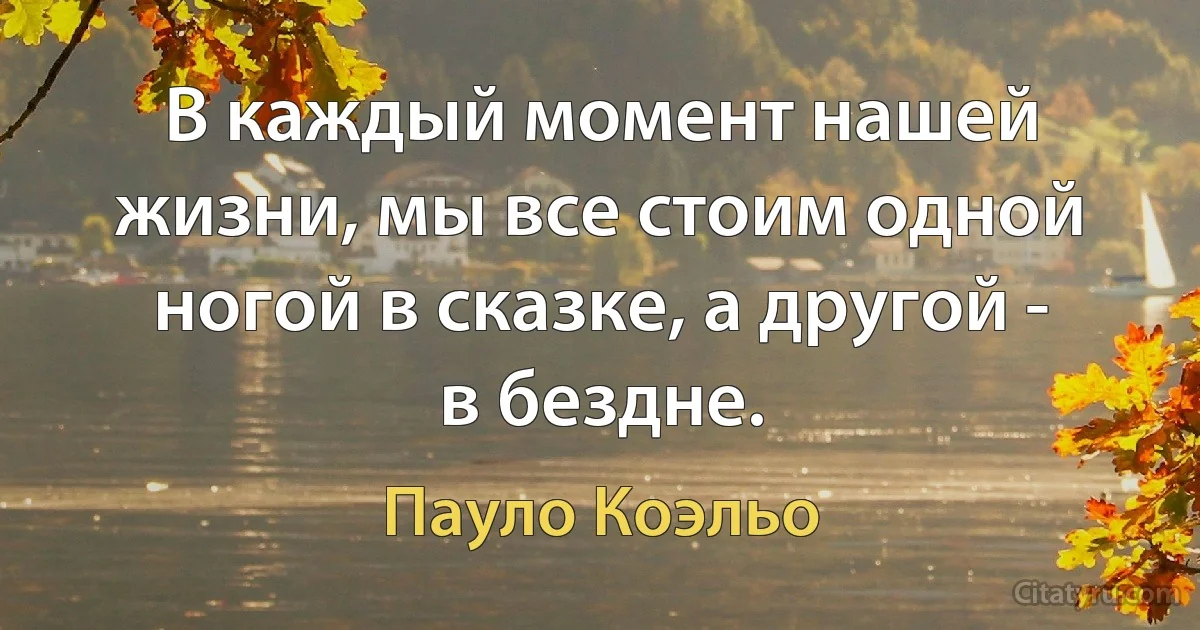 В каждый момент нашей жизни, мы все стоим одной ногой в сказке, а другой - в бездне. (Пауло Коэльо)