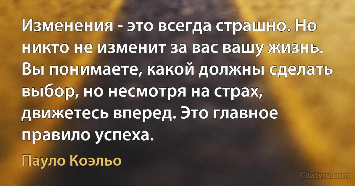 Изменения - это всегда страшно. Но никто не изменит за вас вашу жизнь. Вы понимаете, какой должны сделать выбор, но несмотря на страх, движетесь вперед. Это главное правило успеха. (Пауло Коэльо)