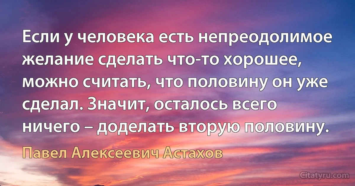 Если у человека есть непреодолимое желание сделать что-то хорошее, можно считать, что половину он уже сделал. Значит, осталось всего ничего – доделать вторую половину. (Павел Алексеевич Астахов)