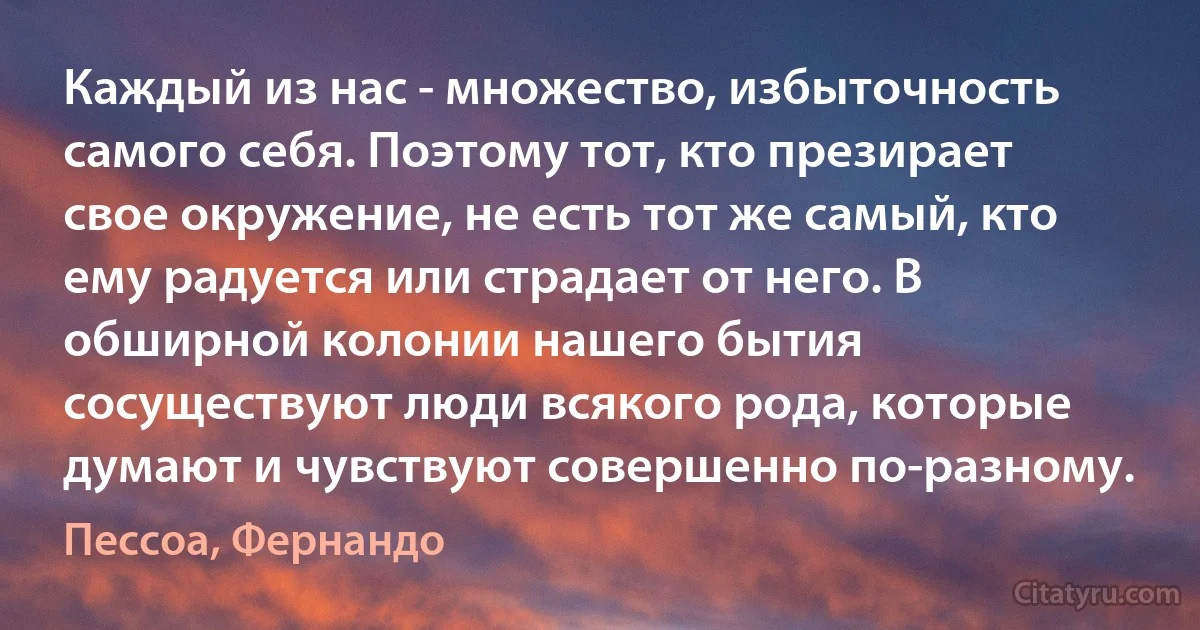 Каждый из нас - множество, избыточность самого себя. Поэтому тот, кто презирает свое окружение, не есть тот же самый, кто ему радуется или страдает от него. В обширной колонии нашего бытия сосуществуют люди всякого рода, которые думают и чувствуют совершенно по-разному. (Пессоа, Фернандо)