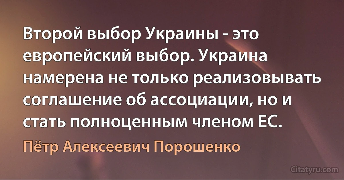 Второй выбор Украины - это европейский выбор. Украина намерена не только реализовывать соглашение об ассоциации, но и стать полноценным членом ЕС. (Пётр Алексеевич Порошенко)