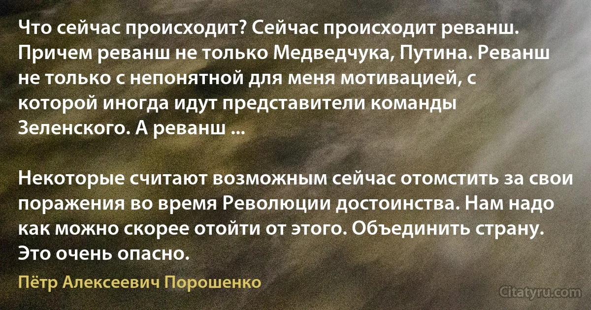 Что сейчас происходит? Сейчас происходит реванш. Причем реванш не только Медведчука, Путина. Реванш не только с непонятной для меня мотивацией, с которой иногда идут представители команды Зеленского. А реванш ...

Некоторые считают возможным сейчас отомстить за свои поражения во время Революции достоинства. Нам надо как можно скорее отойти от этого. Объединить страну. Это очень опасно. (Пётр Алексеевич Порошенко)