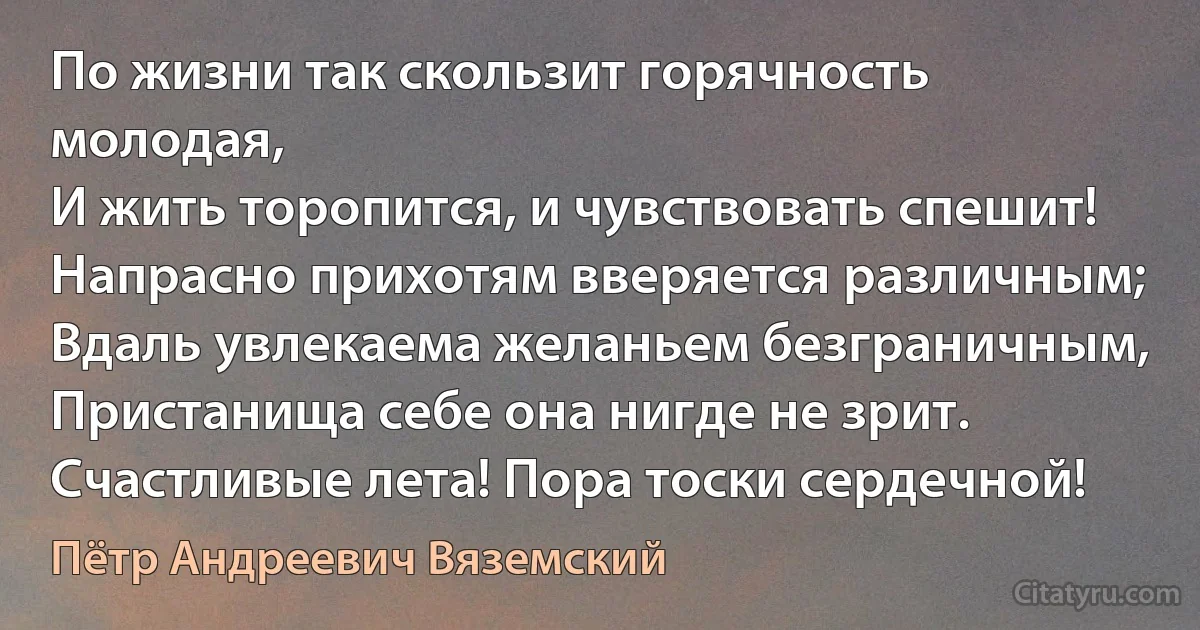 По жизни так скользит горячность молодая,
И жить торопится, и чувствовать спешит!
Напрасно прихотям вверяется различным;
Вдаль увлекаема желаньем безграничным,
Пристанища себе она нигде не зрит.
Счастливые лета! Пора тоски сердечной! (Пётр Андреевич Вяземский)