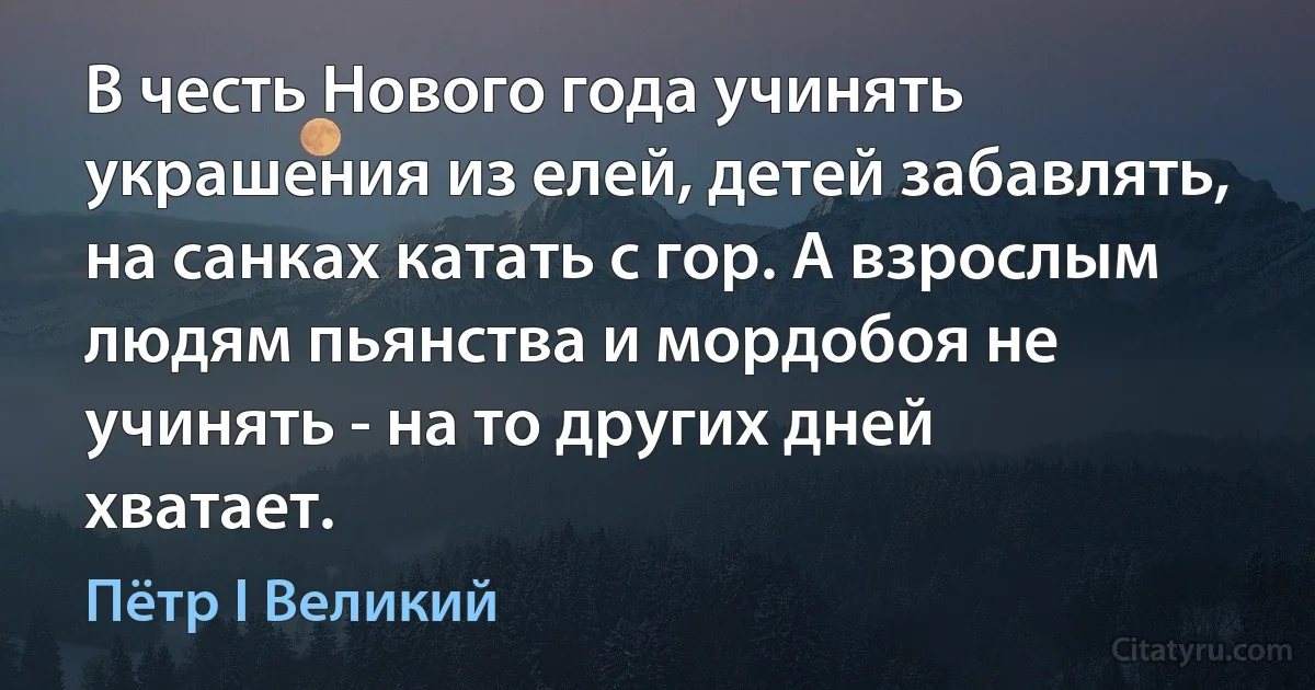 В честь Нового года учинять украшения из елей, детей забавлять, на санках катать с гор. А взрослым людям пьянства и мордобоя не учинять - на то других дней хватает. (Пётр I Великий)