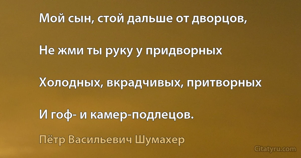 Мой сын, стой дальше от дворцов,

Не жми ты руку у придворных

Холодных, вкрадчивых, притворных

И гоф- и камер-подлецов. (Пётр Васильевич Шумахер)