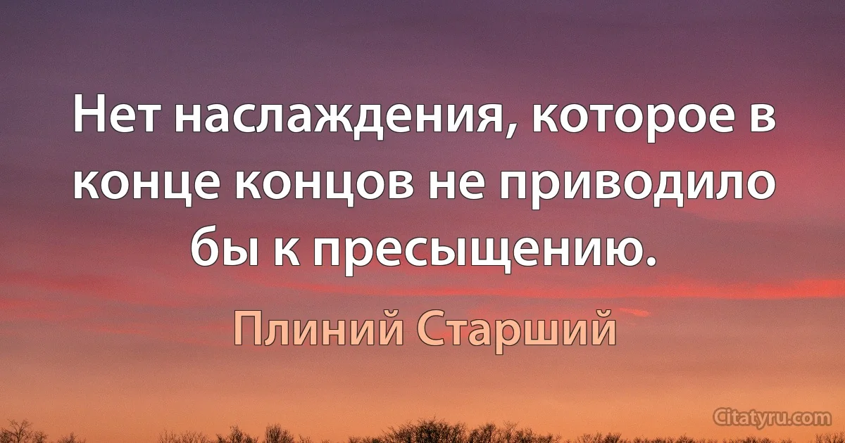 Нет наслаждения, которое в конце концов не приводило бы к пресыщению. (Плиний Старший)