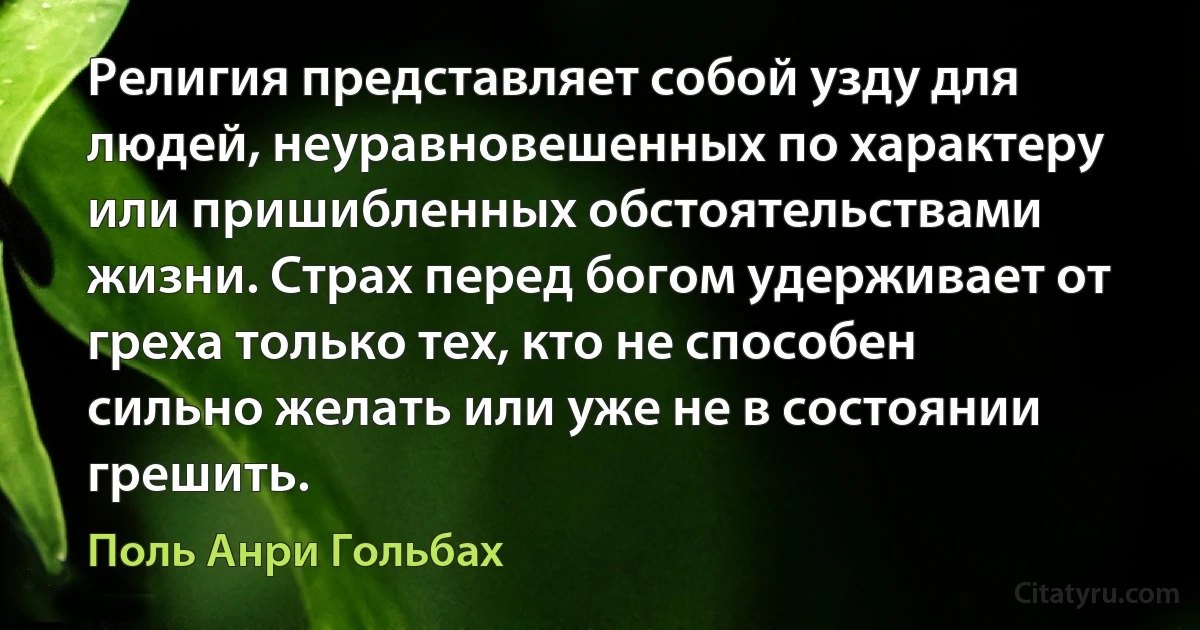 Религия представляет собой узду для людей, неуравновешенных по характеру или пришибленных обстоятельствами жизни. Страх перед богом удерживает от греха только тех, кто не способен сильно желать или уже не в состоянии грешить. (Поль Анри Гольбах)