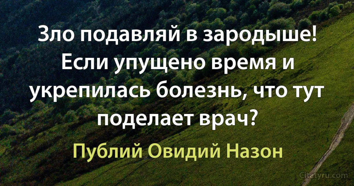 Зло подавляй в зародыше! Если упущено время и укрепилась болезнь, что тут поделает врач? (Публий Овидий Назон)