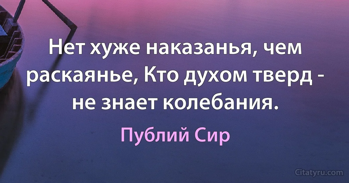 Нет хуже наказанья, чем раскаянье, Кто духом тверд - не знает колебания. (Публий Сир)