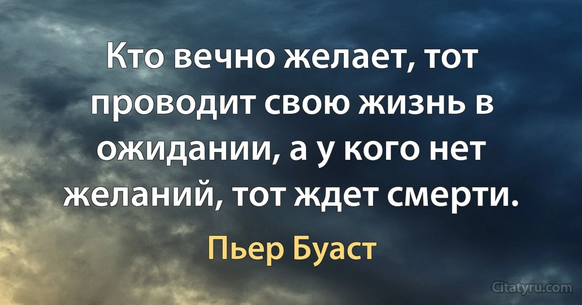 Кто вечно желает, тот проводит свою жизнь в ожидании, а у кого нет желаний, тот ждет смерти. (Пьер Буаст)