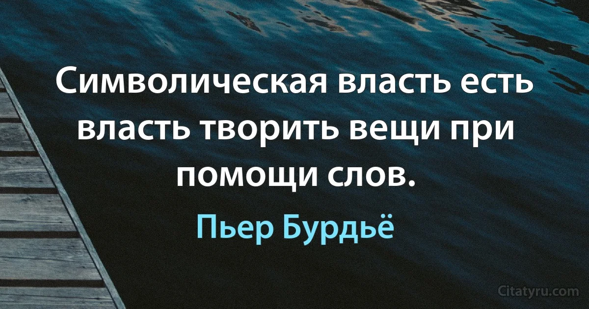 Символическая власть есть власть творить вещи при помощи слов. (Пьер Бурдьё)