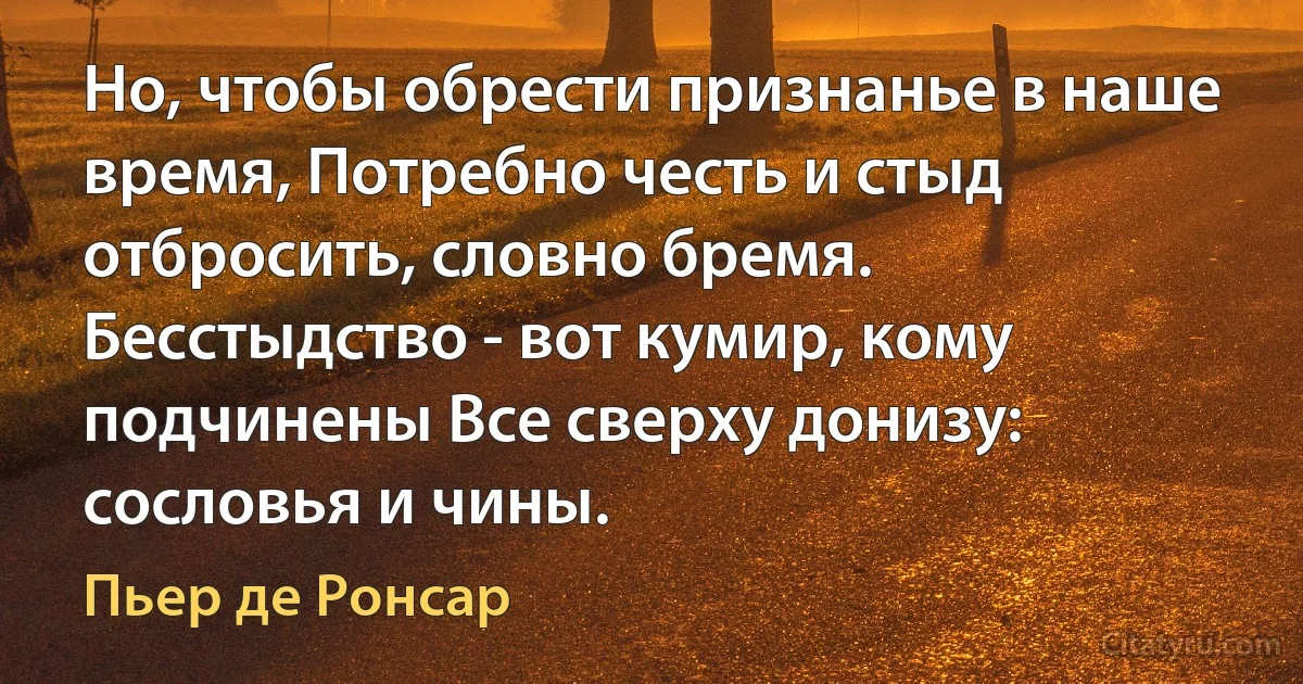 Но, чтобы обрести признанье в наше время, Потребно честь и стыд отбросить, словно бремя. Бесстыдство - вот кумир, кому подчинены Все сверху донизу: сословья и чины. (Пьер де Ронсар)