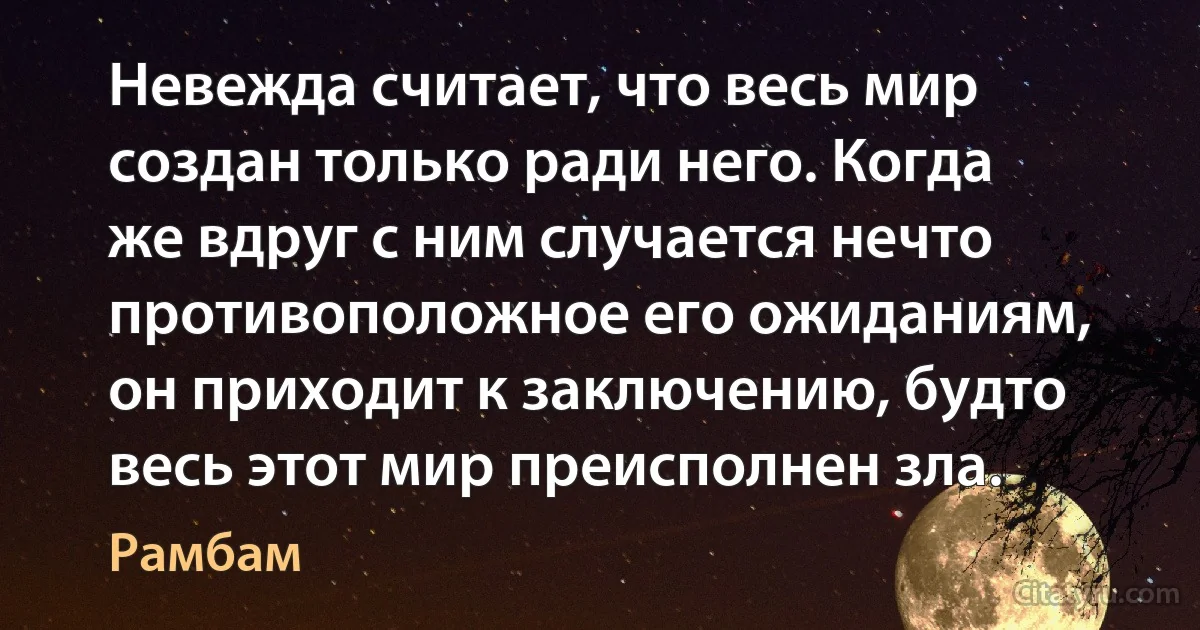 Невежда считает, что весь мир создан только ради него. Когда же вдруг с ним случается нечто противоположное его ожиданиям, он приходит к заключению, будто весь этот мир преисполнен зла. (Рамбам)