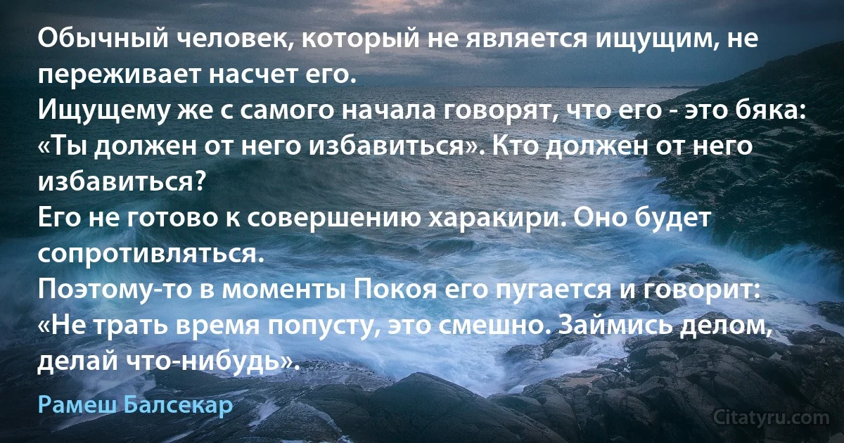 Обычный человек, который не является ищущим, не переживает насчет его.
Ищущему же с самого начала говорят, что его - это бяка: 
«Ты должен от него избавиться». Кто должен от него избавиться? 
Его не готово к совершению харакири. Оно будет сопротивляться. 
Поэтому-то в моменты Покоя его пугается и говорит: 
«Не трать время попусту, это смешно. Займись делом, делай что-нибудь». (Рамеш Балсекар)