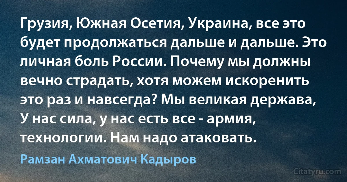 Грузия, Южная Осетия, Украина, все это будет продолжаться дальше и дальше. Это личная боль России. Почему мы должны вечно страдать, хотя можем искоренить это раз и навсегда? Мы великая держава, У нас сила, у нас есть все - армия, технологии. Нам надо атаковать. (Рамзан Ахматович Кадыров)