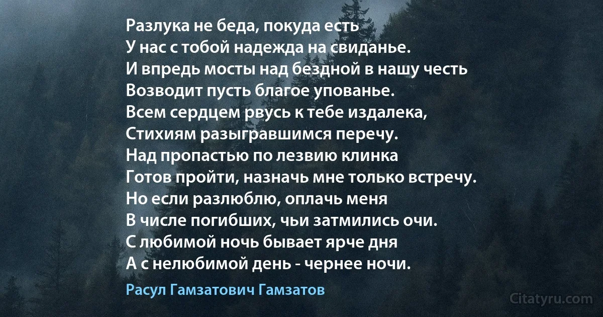 Разлука не беда, покуда есть
У нас с тобой надежда на свиданье.
И впредь мосты над бездной в нашу честь
Возводит пусть благое упованье.
Всем сердцем рвусь к тебе издалека,
Стихиям разыгравшимся перечу.
Над пропастью по лезвию клинка
Готов пройти, назначь мне только встречу.
Но если разлюблю, оплачь меня
В числе погибших, чьи затмились очи.
С любимой ночь бывает ярче дня
А с нелюбимой день - чернее ночи. (Расул Гамзатович Гамзатов)