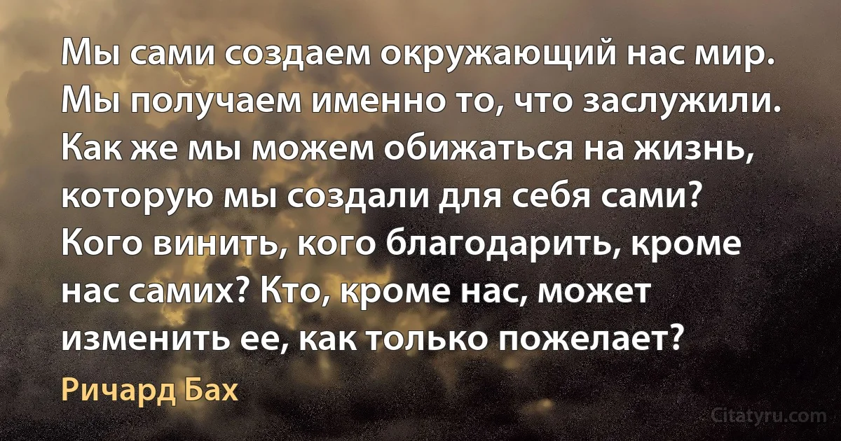 Мы сами создаем окружающий нас мир. Мы получаем именно то, что заслужили. Как же мы можем обижаться на жизнь, которую мы создали для себя сами? Кого винить, кого благодарить, кроме нас самих? Кто, кроме нас, может изменить ее, как только пожелает? (Ричард Бах)