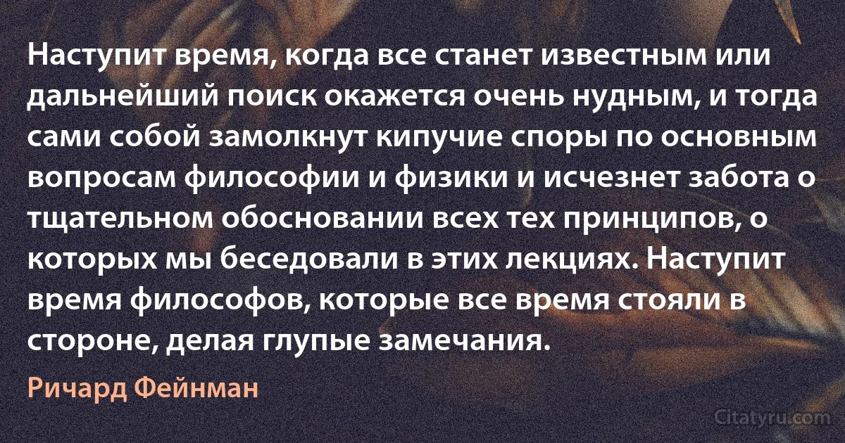 Наступит время, когда все станет известным или дальнейший поиск окажется очень нудным, и тогда сами собой замолкнут кипучие споры по основным вопросам философии и физики и исчезнет забота о тщательном обосновании всех тех принципов, о которых мы беседовали в этих лекциях. Наступит время философов, которые все время стояли в стороне, делая глупые замечания. (Ричард Фейнман)